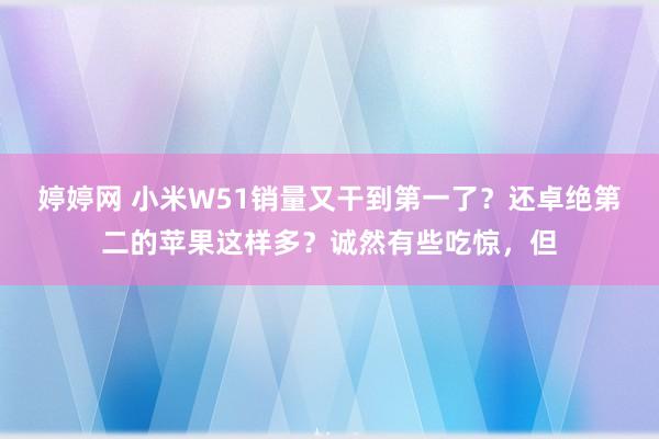 婷婷网 小米W51销量又干到第一了？还卓绝第二的苹果这样多？诚然有些吃惊，但