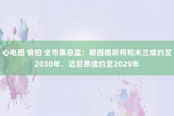 心电图 偷拍 全市集总监：赖因德斯将和米兰续约至2030年，迈尼昂续约至2029年