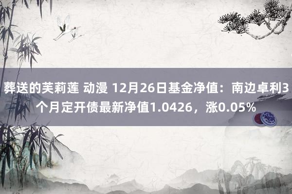 葬送的芙莉莲 动漫 12月26日基金净值：南边卓利3个月定开债最新净值1.0426，涨0.05%