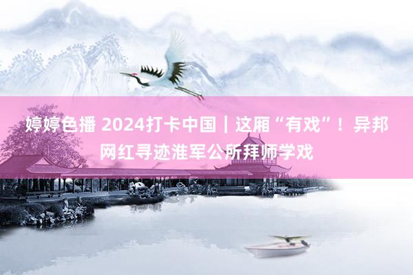 婷婷色播 2024打卡中国｜这厢“有戏”！异邦网红寻迹淮军公所拜师学戏