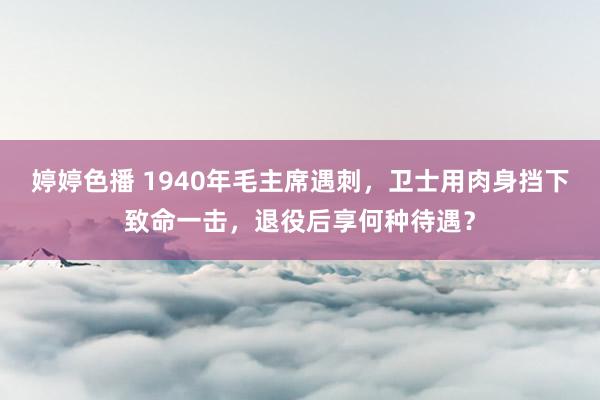 婷婷色播 1940年毛主席遇刺，卫士用肉身挡下致命一击，退役后享何种待遇？