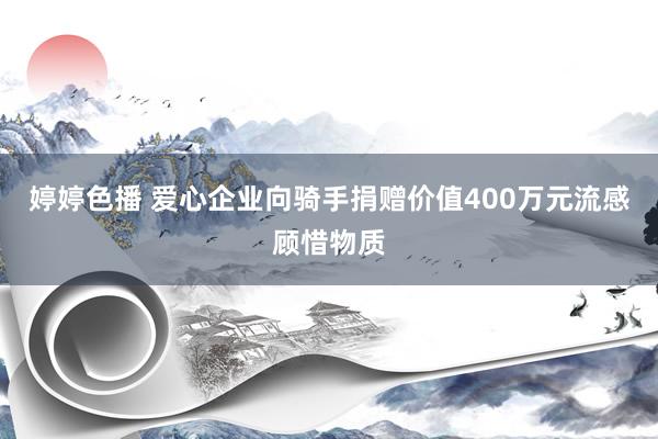 婷婷色播 爱心企业向骑手捐赠价值400万元流感顾惜物质