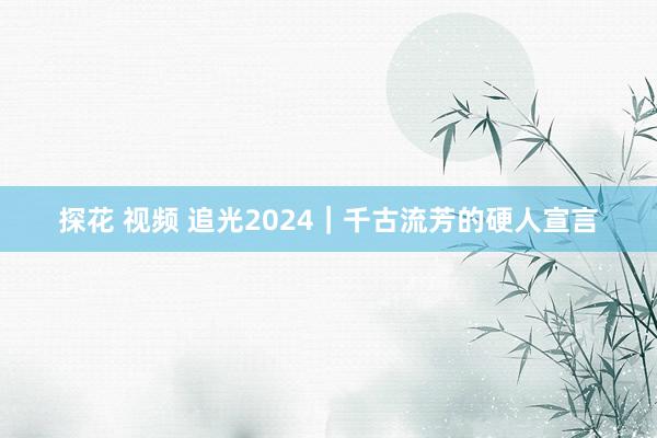 探花 视频 追光2024｜千古流芳的硬人宣言