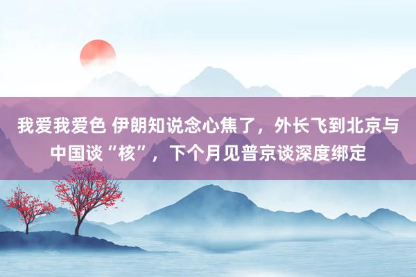 我爱我爱色 伊朗知说念心焦了，外长飞到北京与中国谈“核”，下个月见普京谈深度绑定