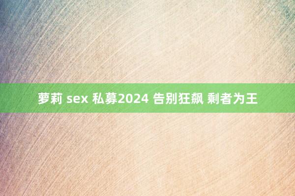 萝莉 sex 私募2024 告别狂飙 剩者为王