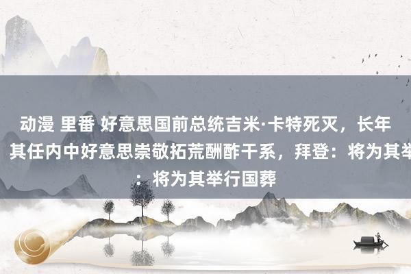 动漫 里番 好意思国前总统吉米·卡特死灭，长年100岁，其任内中好意思崇敬拓荒酬酢干系，拜登：将为其举行国葬