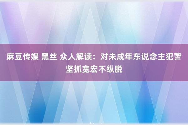 麻豆传媒 黑丝 众人解读：对未成年东说念主犯警坚抓宽宏不纵脱