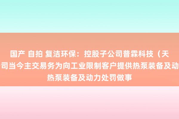 国产 自拍 复洁环保：控股子公司普霖科技（天津）有限公司当今主交易务为向工业限制客户提供热泵装备及动力处罚做事