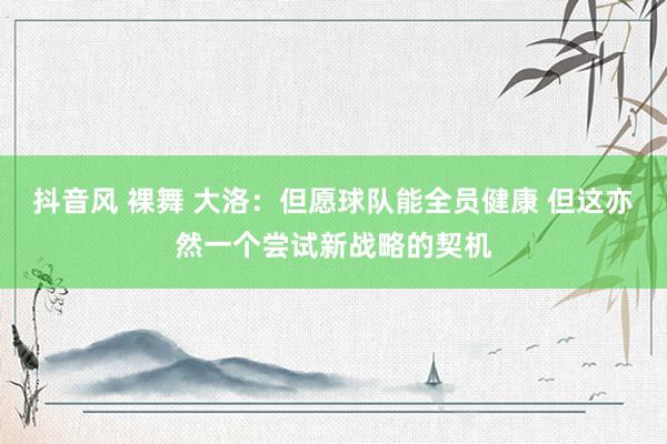 抖音风 裸舞 大洛：但愿球队能全员健康 但这亦然一个尝试新战略的契机