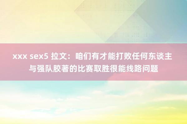 xxx sex5 拉文：咱们有才能打败任何东谈主 与强队胶著的比赛取胜很能线路问题