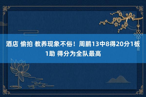 酒店 偷拍 教养现象不俗！周鹏13中8得20分1板1助 得分为全队最高