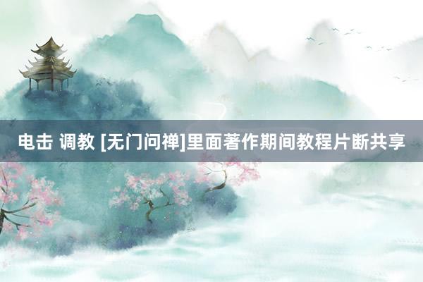 电击 调教 [无门问禅]里面著作期间教程片断共享