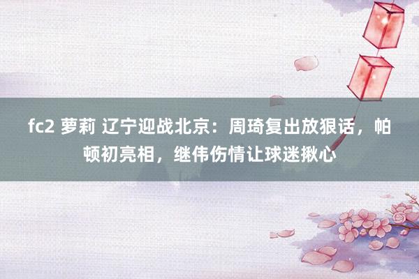 fc2 萝莉 辽宁迎战北京：周琦复出放狠话，帕顿初亮相，继伟伤情让球迷揪心