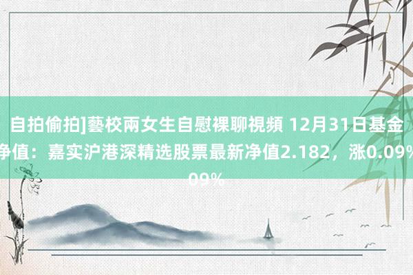 自拍偷拍]藝校兩女生自慰裸聊視頻 12月31日基金净值：嘉实沪港深精选股票最新净值2.182，涨0.09%