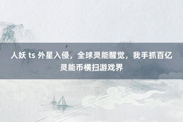 人妖 ts 外星入侵，全球灵能醒觉，我手抓百亿灵能币横扫游戏界