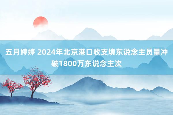 五月婷婷 2024年北京港口收支境东说念主员量冲破1800万东说念主次