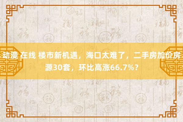 动漫 在线 楼市新机遇，海口太难了，二手房加价房源30套，环比高涨66.7%？