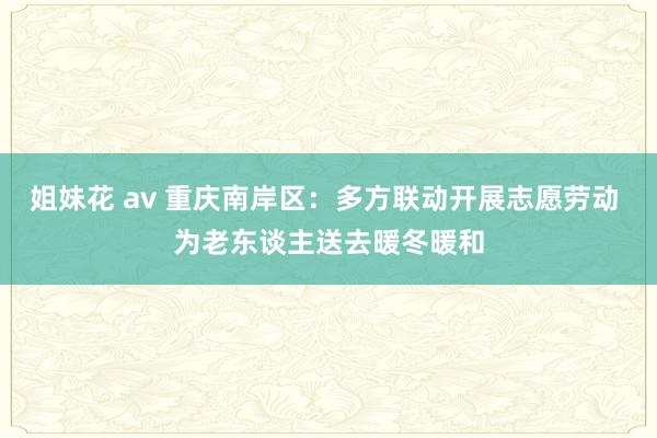 姐妹花 av 重庆南岸区：多方联动开展志愿劳动 为老东谈主送去暖冬暖和