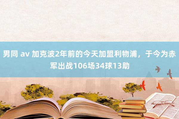 男同 av 加克波2年前的今天加盟利物浦，于今为赤军出战106场34球13助