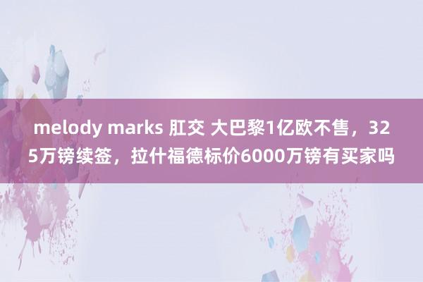 melody marks 肛交 大巴黎1亿欧不售，325万镑续签，拉什福德标价6000万镑有买家吗