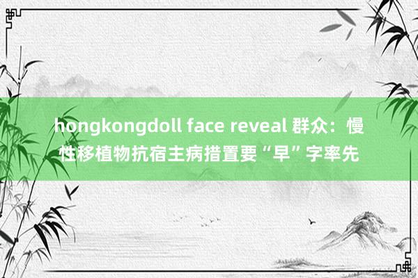 hongkongdoll face reveal 群众：慢性移植物抗宿主病措置要“早”字率先