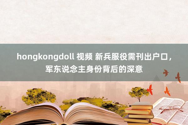 hongkongdoll 视频 新兵服役需刊出户口，军东说念主身份背后的深意