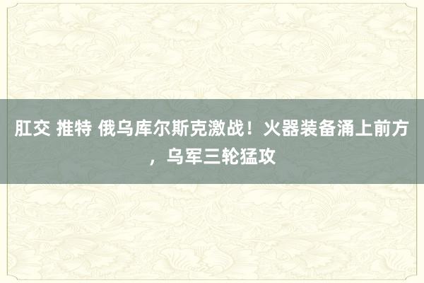 肛交 推特 俄乌库尔斯克激战！火器装备涌上前方，乌军三轮猛攻