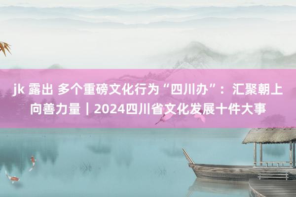 jk 露出 多个重磅文化行为“四川办”：汇聚朝上向善力量｜2024四川省文化发展十件大事