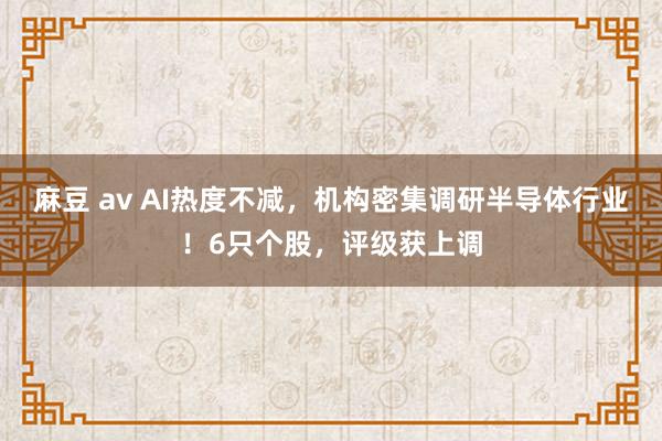 麻豆 av AI热度不减，机构密集调研半导体行业！6只个股，评级获上调