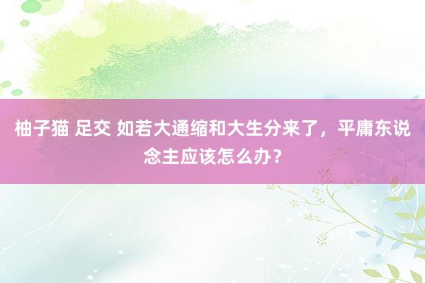 柚子猫 足交 如若大通缩和大生分来了，平庸东说念主应该怎么办？