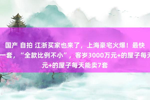 国产 自拍 江浙买家也来了，上海豪宅火爆！最快十几秒卖一套，“全款比例不小”，客岁3000万元+的屋子每天能卖7套