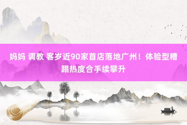 妈妈 调教 客岁近90家首店落地广州！体验型糟蹋热度合手续攀升