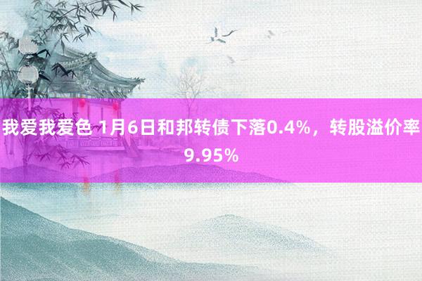 我爱我爱色 1月6日和邦转债下落0.4%，转股溢价率9.95%