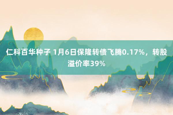 仁科百华种子 1月6日保隆转债飞腾0.17%，转股溢价率39%