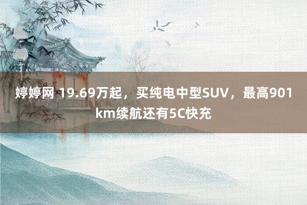 婷婷网 19.69万起，买纯电中型SUV，最高901km续航还有5C快充