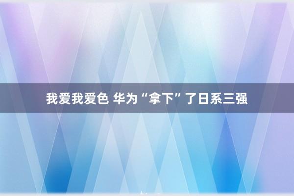 我爱我爱色 华为“拿下”了日系三强