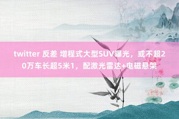 twitter 反差 增程式大型SUV曝光，或不超20万车长超5米1，配激光雷达+电磁悬架