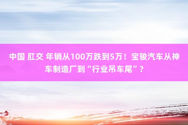 中国 肛交 年销从100万跌到5万！宝骏汽车从神车制造厂到“行业吊车尾”？