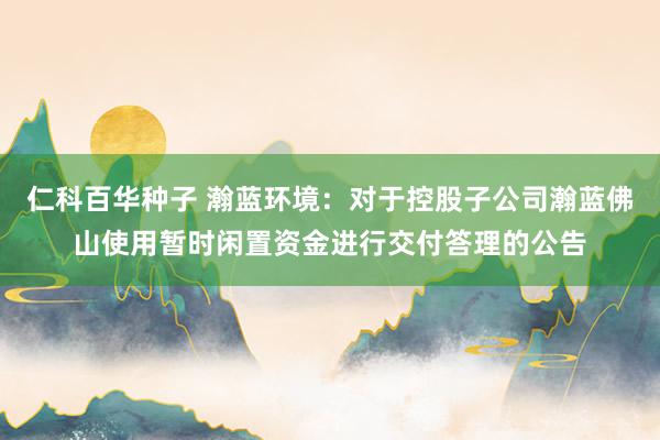 仁科百华种子 瀚蓝环境：对于控股子公司瀚蓝佛山使用暂时闲置资金进行交付答理的公告