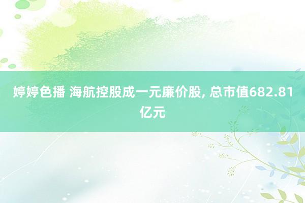 婷婷色播 海航控股成一元廉价股， 总市值682.81亿元