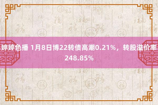 婷婷色播 1月8日博22转债高潮0.21%，转股溢价率248.85%