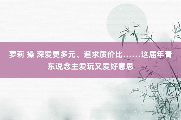 萝莉 操 深爱更多元、追求质价比……这届年青东说念主爱玩又爱好意思