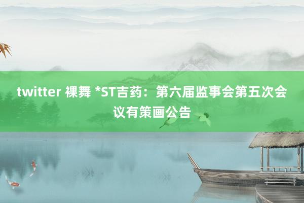 twitter 裸舞 *ST吉药：第六届监事会第五次会议有策画公告