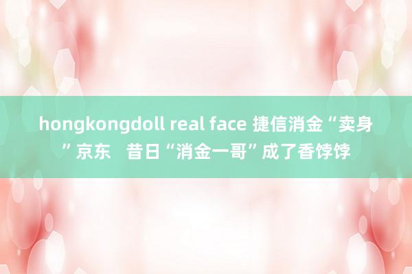 hongkongdoll real face 捷信消金“卖身”京东   昔日“消金一哥”成了香饽饽