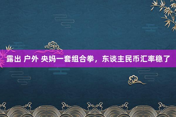 露出 户外 央妈一套组合拳，东谈主民币汇率稳了