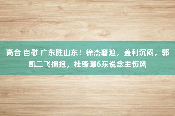 高合 自慰 广东胜山东！徐杰窘迫，盖利沉闷，郭凯二飞拥抱，杜锋曝6东说念主伤风