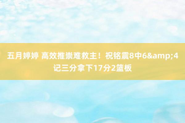 五月婷婷 高效推崇难救主！祝铭震8中6&4记三分拿下17分2篮板