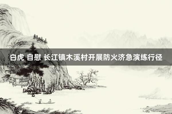 白虎 自慰 长江镇木溪村开展防火济急演练行径