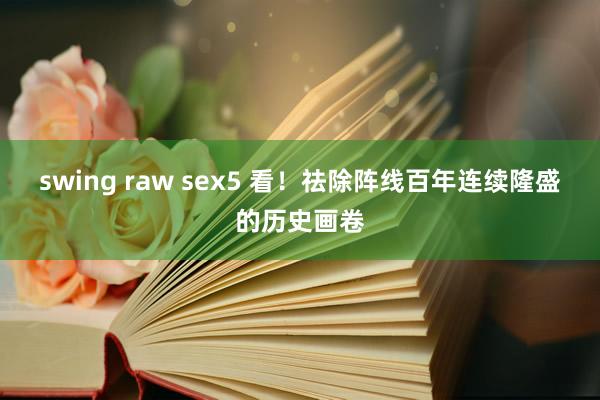 swing raw sex5 看！祛除阵线百年连续隆盛的历史画卷