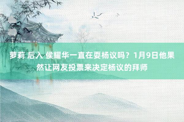 萝莉 后入 侯耀华一直在耍杨议吗？1月9日他果然让网友投票来决定杨议的拜师